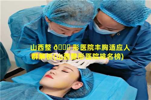 山西整 🐛 形医院丰胸适应人群解析(山西整形医院排名榜)